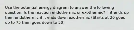 Use the potential energy diagram to answer the following question. Is the reaction endothermic or exothermic? if it ends up then endothermic if it ends down exothermic (Starts at 20 goes up to 75 then goes down to 50)