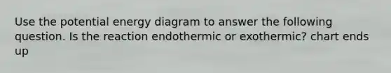 Use the potential energy diagram to answer the following question. Is the reaction endothermic or exothermic? chart ends up