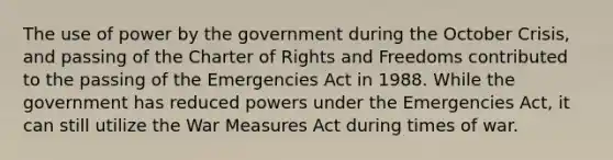 The use of power by the government during the October Crisis, and passing of the Charter of Rights and Freedoms contributed to the passing of the Emergencies Act in 1988. While the government has reduced powers under the Emergencies Act, it can still utilize the War Measures Act during times of war.