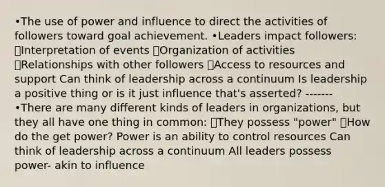 •The use of power and influence to direct the activities of followers toward goal achievement. •Leaders impact followers: ๏Interpretation of events ๏Organization of activities ๏Relationships with other followers ๏Access to resources and support Can think of leadership across a continuum Is leadership a positive thing or is it just influence that's asserted? ------- •There are many different kinds of leaders in organizations, but they all have one thing in common: ๏They possess "power" ๏How do the get power? Power is an ability to control resources Can think of leadership across a continuum All leaders possess power- akin to influence