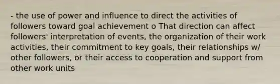 - the use of power and influence to direct the activities of followers toward goal achievement o That direction can affect followers' interpretation of events, the organization of their work activities, their commitment to key goals, their relationships w/ other followers, or their access to cooperation and support from other work units