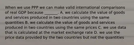 When we use PPP we can make valid international comparisons of real GDP because​ _______. A. we calculate the value of goods and services produced in two countries using the same quantities B. we calculate the value of goods and services produced in two countries using the same prices C. we use data that is calculated at the market exchange rate D. we use the price data provided by the two countries but not the quantities