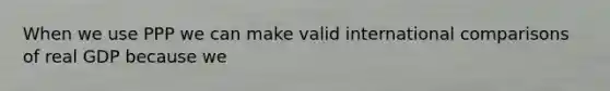 When we use PPP we can make valid international comparisons of real GDP because we