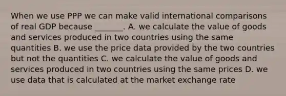 When we use PPP we can make valid international comparisons of real GDP because​ _______. A. we calculate the value of goods and services produced in two countries using the same quantities B. we use the price data provided by the two countries but not the quantities C. we calculate the value of goods and services produced in two countries using the same prices D. we use data that is calculated at the market exchange rate