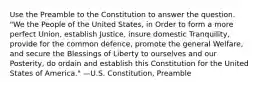 Use the Preamble to the Constitution to answer the question. "We the People of the United States, in Order to form a more perfect Union, establish Justice, insure domestic Tranquility, provide for the common defence, promote the general Welfare, and secure the Blessings of Liberty to ourselves and our Posterity, do ordain and establish this Constitution for the United States of America." —U.S. Constitution, Preamble