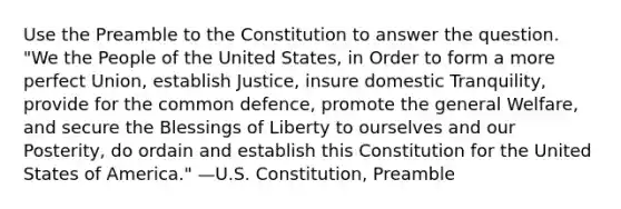 Use the Preamble to the Constitution to answer the question. "We the People of the United States, in Order to form a more perfect Union, establish Justice, insure domestic Tranquility, provide for the common defence, promote the general Welfare, and secure the Blessings of Liberty to ourselves and our Posterity, do ordain and establish this Constitution for the United States of America." —U.S. Constitution, Preamble