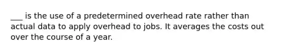 ___ is the use of a predetermined overhead rate rather than actual data to apply overhead to jobs. It averages the costs out over the course of a year.