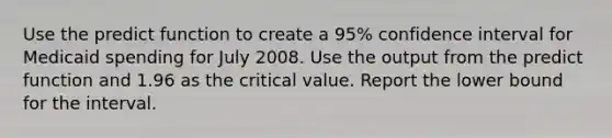 Use the predict function to create a 95% confidence interval for Medicaid spending for July 2008. Use the output from the predict function and 1.96 as the critical value. Report the lower bound for the interval.