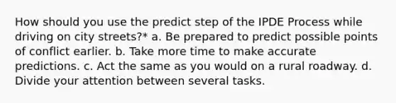 How should you use the predict step of the IPDE Process while driving on city streets?* a. Be prepared to predict possible points of conflict earlier. b. Take more time to make accurate predictions. c. Act the same as you would on a rural roadway. d. Divide your attention between several tasks.