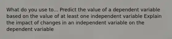 What do you use to... Predict the value of a dependent variable based on the value of at least one independent variable Explain the impact of changes in an independent variable on the dependent variable