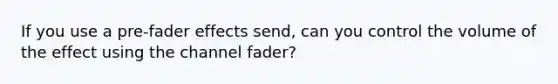 If you use a pre-fader effects send, can you control the volume of the effect using the channel fader?