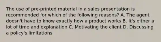 The use of pre-printed material in a sales presentation is recommended for which of the following reasons? A. The agent doesn't have to know exactly how a product works B. It's either a lot of time and explanation C. Motivating the client D. Discussing a policy's limitations