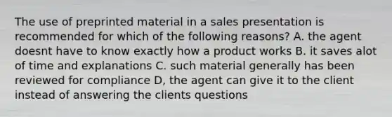 The use of preprinted material in a sales presentation is recommended for which of the following reasons? A. the agent doesnt have to know exactly how a product works B. it saves alot of time and explanations C. such material generally has been reviewed for compliance D, the agent can give it to the client instead of answering the clients questions