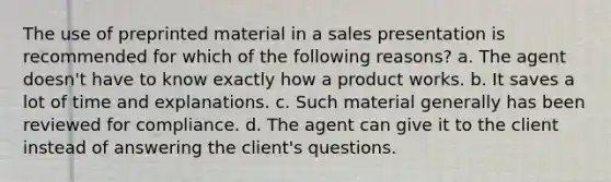 The use of preprinted material in a sales presentation is recommended for which of the following reasons? a. The agent doesn't have to know exactly how a product works. b. It saves a lot of time and explanations. c. Such material generally has been reviewed for compliance. d. The agent can give it to the client instead of answering the client's questions.