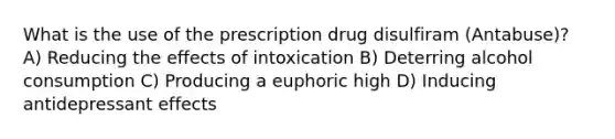 What is the use of the prescription drug disulfiram (Antabuse)? A) Reducing the effects of intoxication B) Deterring alcohol consumption C) Producing a euphoric high D) Inducing antidepressant effects