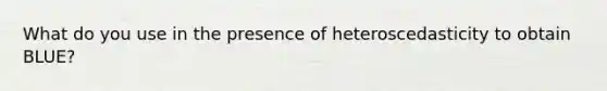 What do you use in the presence of heteroscedasticity to obtain BLUE?