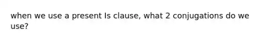 when we use a present Is clause, what 2 conjugations do we use?