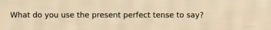 What do you use the present perfect tense to say?