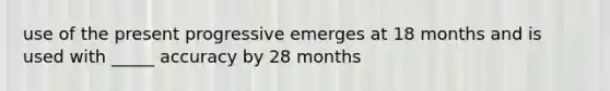 use of the present progressive emerges at 18 months and is used with _____ accuracy by 28 months