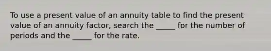 To use a present value of an annuity table to find the present value of an annuity factor, search the _____ for the number of periods and the _____ for the rate.