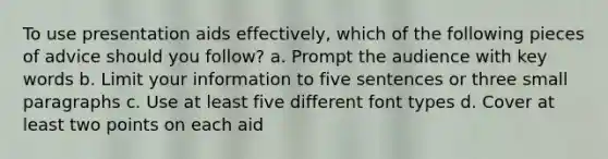 To use presentation aids effectively, which of the following pieces of advice should you follow? a. Prompt the audience with key words b. Limit your information to five sentences or three small paragraphs c. Use at least five different font types d. Cover at least two points on each aid