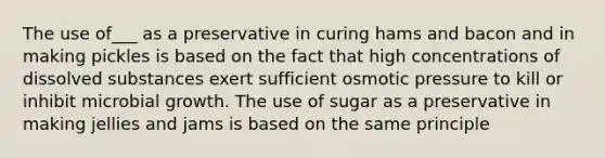 The use of___ as a preservative in curing hams and bacon and in making pickles is based on the fact that high concentrations of dissolved substances exert sufficient osmotic pressure to kill or inhibit microbial growth. The use of sugar as a preservative in making jellies and jams is based on the same principle