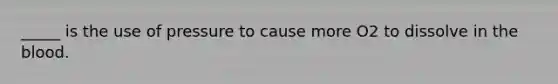 _____ is the use of pressure to cause more O2 to dissolve in the blood.