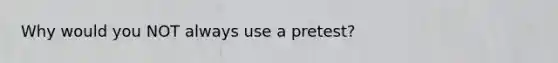 Why would you NOT always use a pretest?