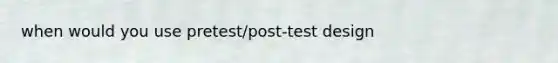 when would you use pretest/post-test design