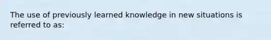 The use of previously learned knowledge in new situations is referred to as: