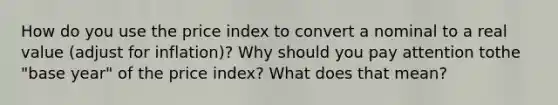 How do you use the price index to convert a nominal to a real value (adjust for inflation)? Why should you pay attention tothe "base year" of the price index? What does that mean?