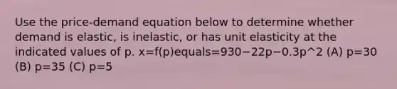 Use the​ price-demand equation below to determine whether demand is​ elastic, is​ inelastic, or has unit elasticity at the indicated values of p. x=f(p)equals=930−22p−0.3p^2 ​(A) p=30 ​(B) p=35 ​(C) p=5