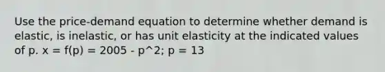 Use the price-demand equation to determine whether demand is elastic, is inelastic, or has unit elasticity at the indicated values of p. x = f(p) = 2005 - p^2; p = 13