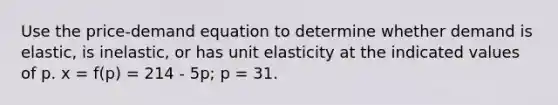 Use the price-demand equation to determine whether demand is elastic, is inelastic, or has unit elasticity at the indicated values of p. x = f(p) = 214 - 5p; p = 31.