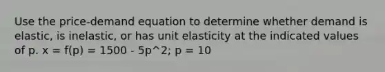 Use the price-demand equation to determine whether demand is elastic, is inelastic, or has unit elasticity at the indicated values of p. x = f(p) = 1500 - 5p^2; p = 10