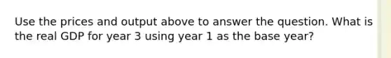 Use the prices and output above to answer the question. What is the real GDP for year 3 using year 1 as the base year?