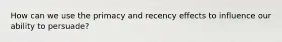 How can we use the primacy and recency effects to influence our ability to persuade?