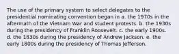 The use of the primary system to select delegates to the presidential nominating convention began in a. the 1970s in the aftermath of the Vietnam War and student protests. b. the 1930s during the presidency of Franklin Roosevelt. c. the early 1900s. d. the 1830s during the presidency of Andrew Jackson. e. the early 1800s during the presidency of Thomas Jefferson.