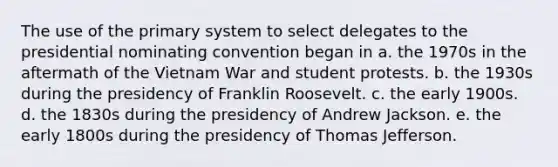 The use of the primary system to select delegates to the presidential nominating convention began in a. the 1970s in the aftermath of the Vietnam War and student protests. b. the 1930s during the presidency of Franklin Roosevelt. c. the early 1900s. d. the 1830s during the presidency of Andrew Jackson. e. the early 1800s during the presidency of Thomas Jefferson.