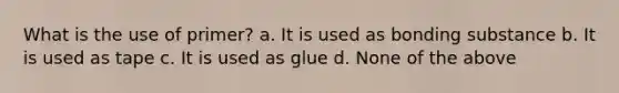 What is the use of primer? a. It is used as bonding substance b. It is used as tape c. It is used as glue d. None of the above