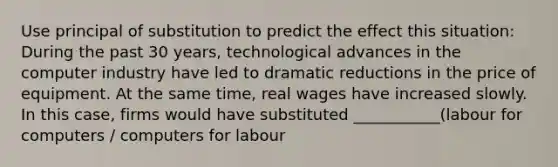 Use principal of substitution to predict the effect this situation: During the past 30​ years, technological advances in the computer industry have led to dramatic reductions in the price of equipment. At the same​ time, real wages have increased slowly. In this​ case, firms would have substituted ___________(labour for computers / computers for labour