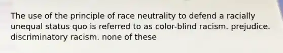 The use of the principle of race neutrality to defend a racially unequal status quo is referred to as color-blind racism. prejudice. discriminatory racism. none of these