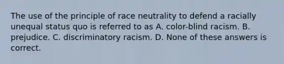 The use of the principle of race neutrality to defend a racially unequal status quo is referred to as A. color-blind racism. B. prejudice. C. discriminatory racism. D. None of these answers is correct.