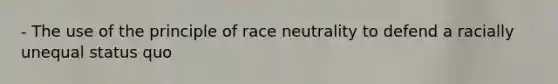 - The use of the principle of race neutrality to defend a racially unequal status quo