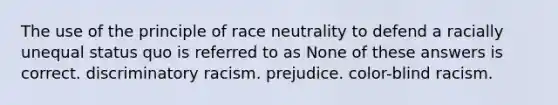 The use of the principle of race neutrality to defend a racially unequal status quo is referred to as None of these answers is correct. discriminatory racism. prejudice. color-blind racism.