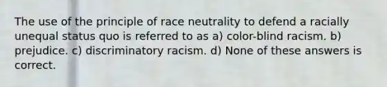 The use of the principle of race neutrality to defend a racially unequal status quo is referred to as a) color-blind racism. b) prejudice. c) discriminatory racism. d) None of these answers is correct.