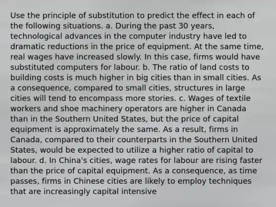 Use the principle of substitution to predict the effect in each of the following situations. a. During the past 30​ years, technological advances in the computer industry have led to dramatic reductions in the price of equipment. At the same​ time, real wages have increased slowly. In this​ case, firms would have substituted computers for labour. b. The ratio of land costs to building costs is much higher in big cities than in small cities. As a​ consequence, compared to small​ cities, structures in large cities will tend to encompass more stories. c. Wages of textile workers and shoe machinery operators are higher in Canada than in the Southern United​ States, but the price of capital equipment is approximately the same. As a​ result, firms in​ Canada, compared to their counterparts in the Southern United​ States, would be expected to utilize a higher ratio of capital to labour. d. In​ China's cities, wage rates for labour are rising faster than the price of capital equipment. As a​ consequence, as time​ passes, firms in Chinese cities are likely to employ techniques that are increasingly capital intensive