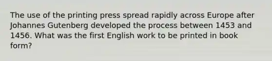 The use of the printing press spread rapidly across Europe after Johannes Gutenberg developed the process between 1453 and 1456. What was the first English work to be printed in book form?