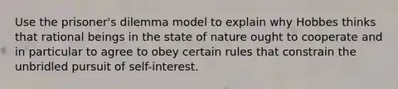 Use the <a href='https://www.questionai.com/knowledge/kQu91M8WXV-prisoners-dilemma' class='anchor-knowledge'>prisoner's dilemma</a> model to explain why Hobbes thinks that rational beings in the state of nature ought to cooperate and in particular to agree to obey certain rules that constrain the unbridled pursuit of self-interest.