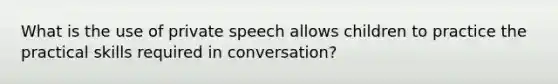 What is the use of private speech allows children to practice the practical skills required in conversation?